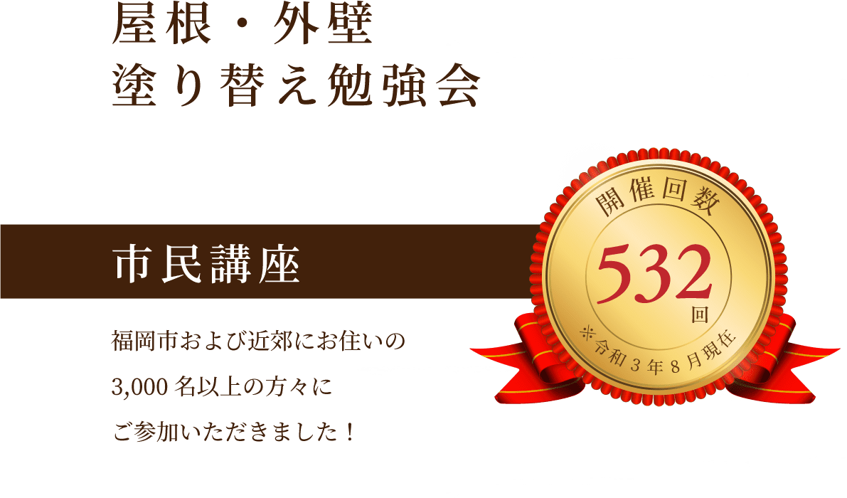 屋根・外壁塗り替え勉強会 市民講座 福岡市および近郊にお住いの3,000名以上の方々にご参加いただきました！ 開催回数532回 ※令和3年8月現在