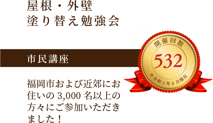 屋根・外壁塗り替え勉強会 市民講座 福岡市および近郊にお住いの3,000名以上の方々にご参加いただきました！ 開催回数532回 ※令和3年8月現在